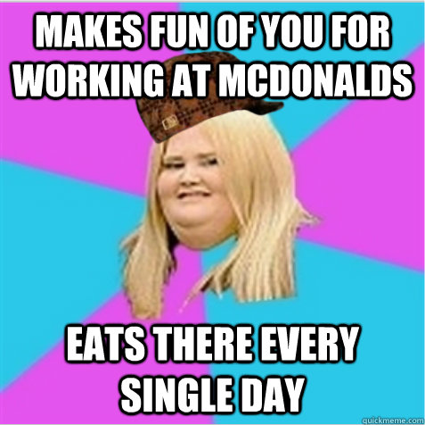Makes fun of you for working at mcdonalds  Eats there every single day  scumbag fat girl