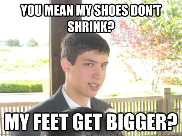 you mean my shoes don't shrink? my feet get bigger?  
