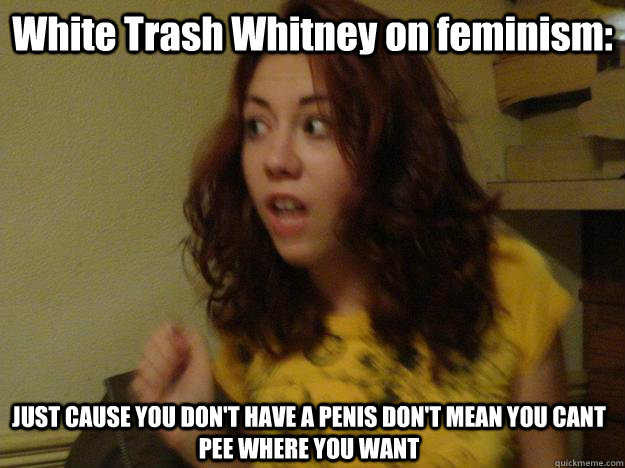 White Trash Whitney on feminism: JUST CAUSE YOU DON'T HAVE A PENIS DON'T MEAN YOU CANT PEE WHERE YOU WANT  
