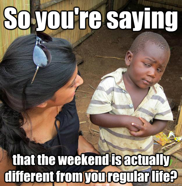 So you're saying that the weekend is actually different from you regular life?  3rd World Skeptical Child