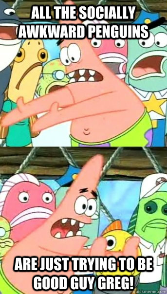 All the Socially awkward penguins Are just trying to be Good Guy Greg!  Push it somewhere else Patrick