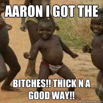 Aaron I got the Bitches!! thick n a good way!!  Its friday niggas