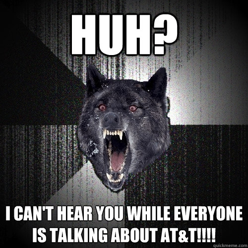 HUH? I can't hear you while everyone is talking about AT&T!!!!  Insanity Wolf
