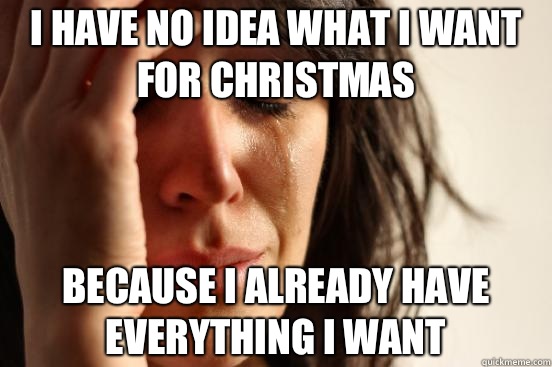 I have no idea what I want for Christmas  Because I already have everything I want  First World Problems