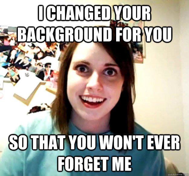 I changed your background for you so that you won't ever forget me  Overly Attached Girlfriend