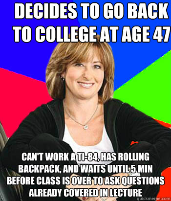 decides to go back to college at age 47 can't work a ti-84, has rolling backpack, and waits until 5 min before class is over to ask questions already covered in lecture  Sheltering Suburban Mom