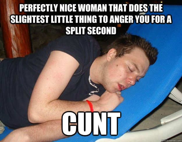 Perfectly nice woman that does the slightest little thing to anger you for a split second CUNT  