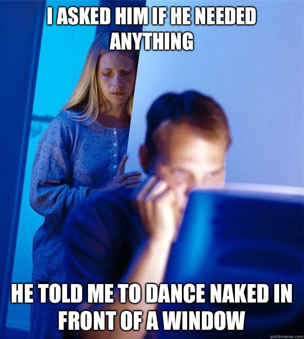 I ASKED HIM IF HE NEEDED ANYTHING HE TOLD ME TO DANCE NAKED IN FRONT OF A WINDOW  Redditors Wife