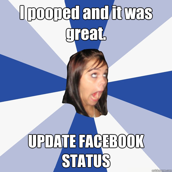 I pooped and it was great. UPDATE FACEBOOK STATUS  Annoying Facebook Girl