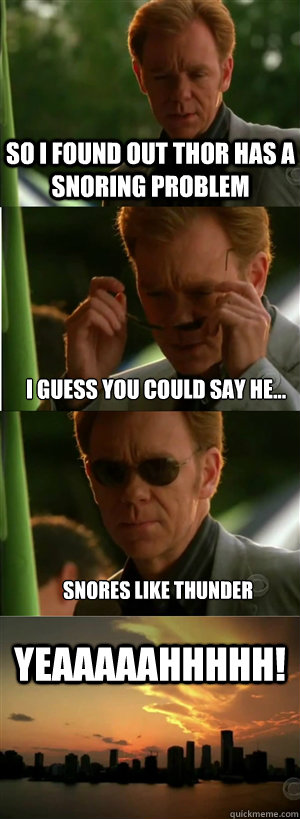 So I found out Thor has a snoring problem I guess you could say he... Snores like thunder YEAAAAAHHHHH!  CSI Miami Style