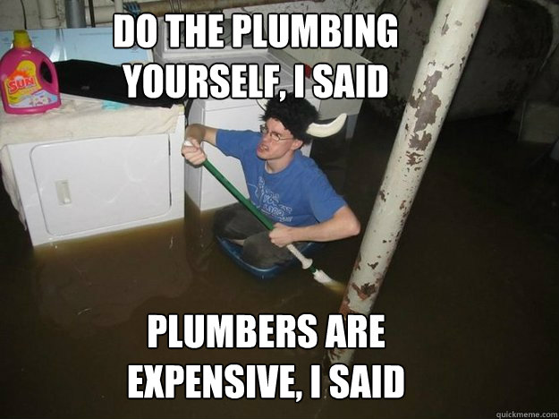 do the plumbing yourself, i said plumbers are expensive, i said  Do the laundry they said