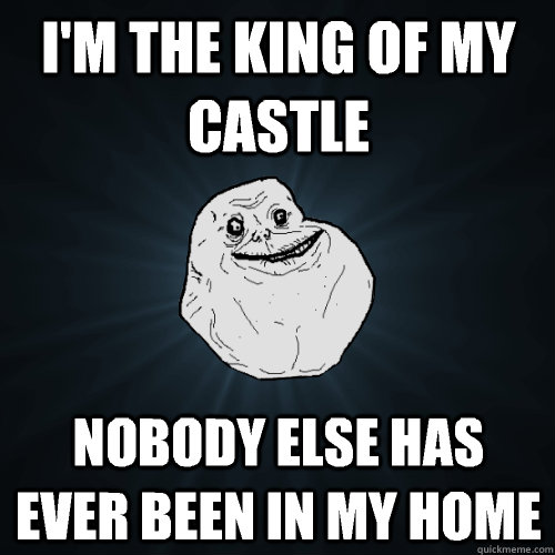 I'm the king of my castle Nobody else has ever been in my home  Forever Alone