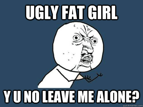 ugly fat girl y u no leave me alone?  Y U No