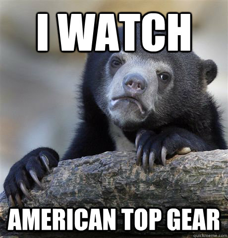 I watch american top gear - I watch american top gear  Confession Bear