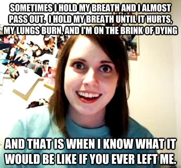 Sometimes I hold my breath and I almost pass out.  I hold my breath until it hurts, my lungs burn, and I'm on the brink of dying and that is when I know what it would be like if you ever left me.  Overly Attached Girlfriend