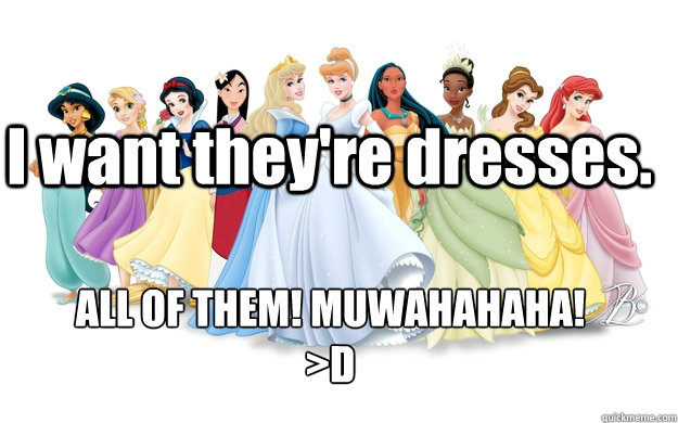 I want they're dresses. ALL OF THEM! MUWAHAHAHA!
>D  disney princesses