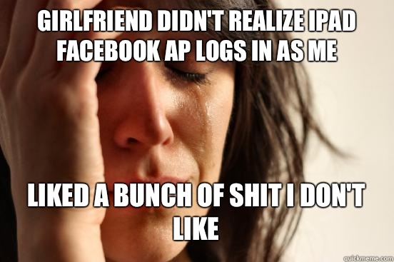 GIRLFRIEND DIDN'T REALIZE IPAD FACEBOOK AP LOGS IN AS ME LIKED A BUNCH OF SHIT I DON'T LIKE   First World Problems