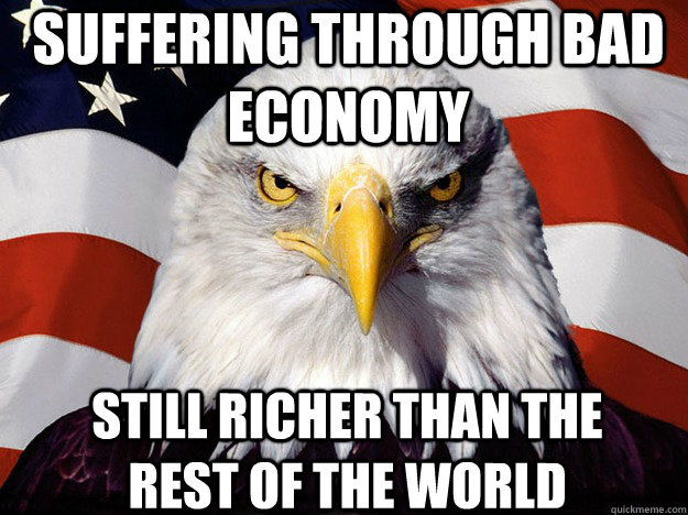 Suffering through bad economy Still Richer than the rest of the world  Patriotic Eagle