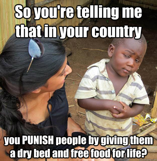 So you're telling me that in your country you PUNISH people by giving them a dry bed and free food for life?  Skeptical Third World Child