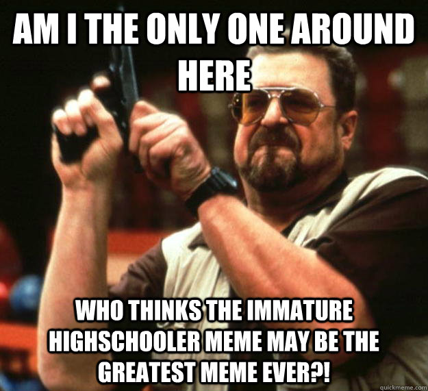 am I the only one around here who thinks the immature highschooler meme may be the greatest meme ever?!  Angry Walter