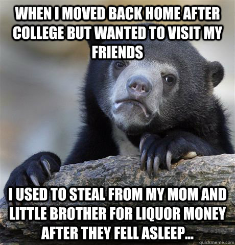When I moved back home after college but wanted to visit my friends  I used to steal from my mom and little brother for liquor money after they fell asleep...  Confession Bear