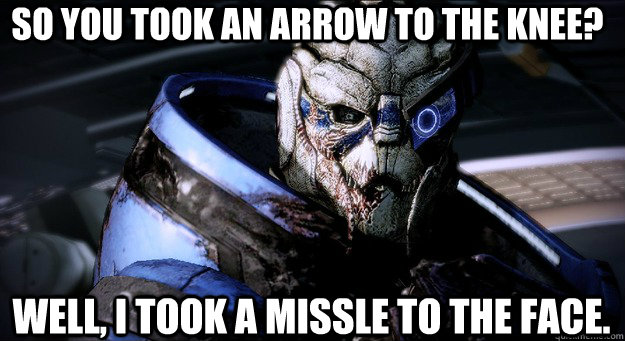 So you took an arrow to the knee?     Well, I took a missle to the face.  - So you took an arrow to the knee?     Well, I took a missle to the face.   Garrus Took An Arrow To The Knee