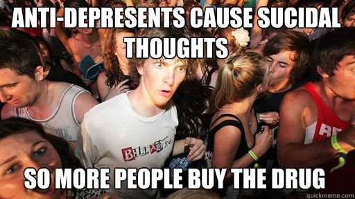 Anti-depresents cause sucidal thoughts so more people buy the drug  Sudden Clarity Clarence