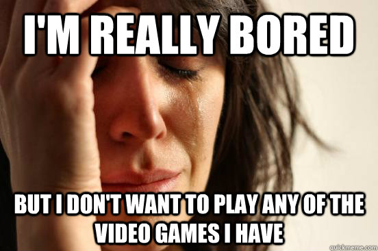 I'm really bored but i don't want to play any of the video games i have  First World Problems