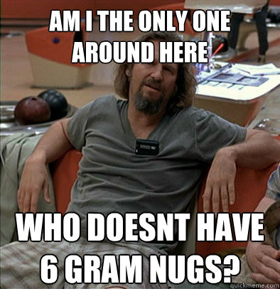 Am i the only one around here who doesnt have 6 gram nugs?
 - Am i the only one around here who doesnt have 6 gram nugs?
  The Dude