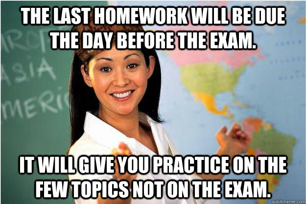 The last homework will be due the day before the exam. It will give you practice on the few topics not on the exam.  Scumbag Teacher