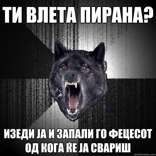 ти влета пирана? изеди ја и запали го фецесо&  Insanity Wolf