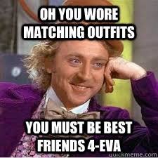 Oh you wore matching outfits you must be best friends 4-eva  WILLY WONKA SARCASM