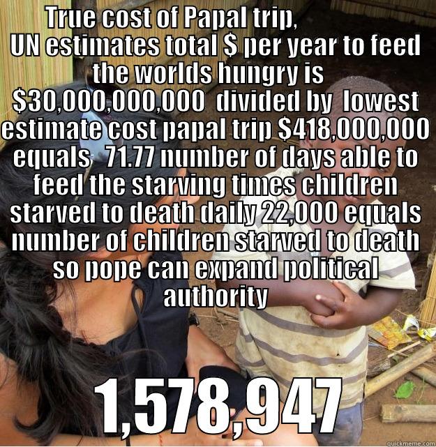       TRUE COST OF PAPAL TRIP,                         UN ESTIMATES TOTAL $ PER YEAR TO FEED THE WORLDS HUNGRY IS    $30,000,000,000  DIVIDED BY  LOWEST ESTIMATE COST PAPAL TRIP $418,000,000 EQUALS   71.77 NUMBER OF DAYS ABLE TO FEED THE STARVING TIMES CH  1,578,947 Skeptical Third World Kid