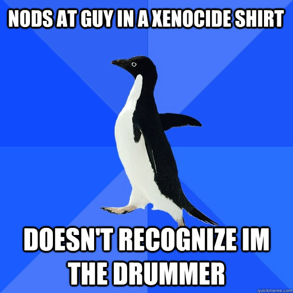 nods at guy in a Xenocide shirt doesn't recognize im the drummer  Socially Awkward Penguin