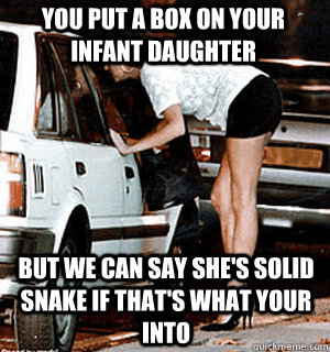 You put a box on your infant daughter but we can say she's solid snake if that's what your into  Karma Whore