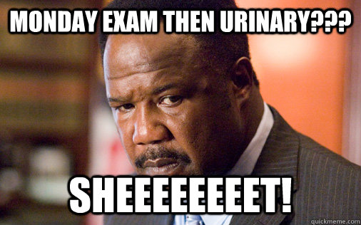 Monday Exam then urinary??? Sheeeeeeeet!  