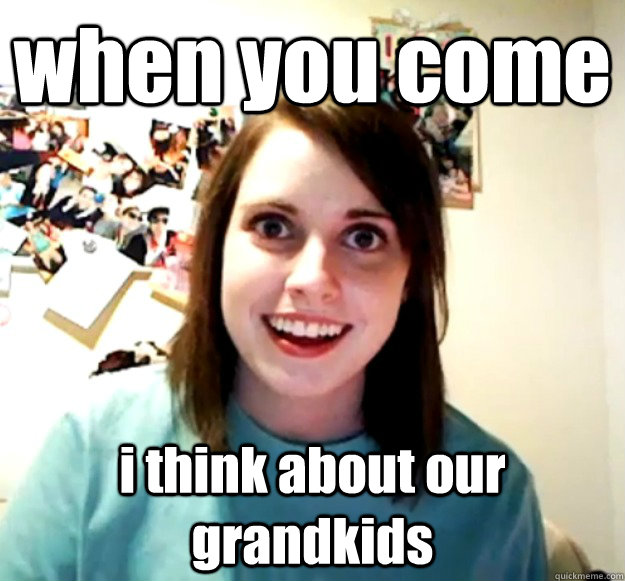 when you come i think about our grandkids  Overly Attached Girlfriend