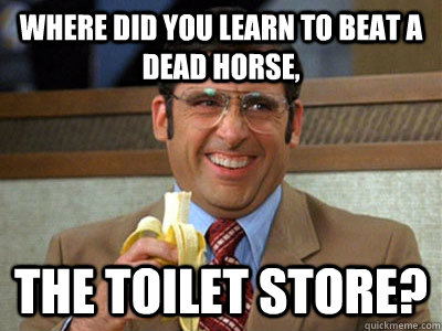 Where did you learn to beat a dead horse, the Toilet Store?  