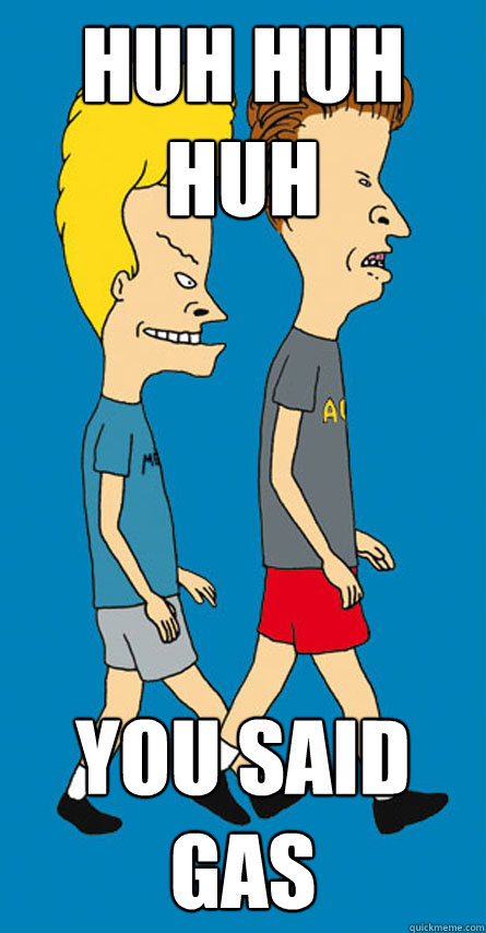 huh huh huh you said gas  Beavis and Butthead