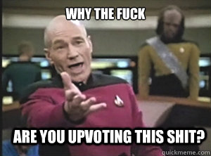 why the fuck are you upvoting this shit?  Annoyed Picard