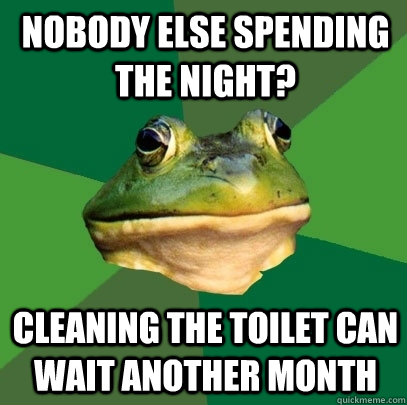 nobody else spending the night? cleaning the toilet can wait another month  Foul Bachelor Frog