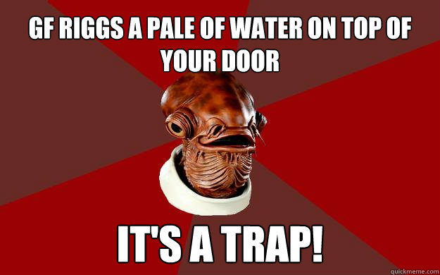 gf riggs a pale of water on top of your door IT'S A TRAP!  Admiral Ackbar Relationship Expert