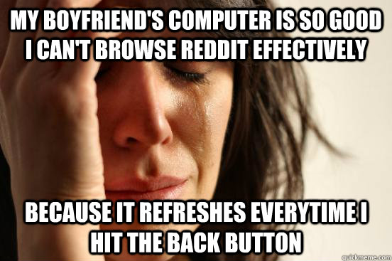 My boyfriend's computer is so good I can't browse Reddit Effectively Because it refreshes everytime I hit the back button  First World Problems