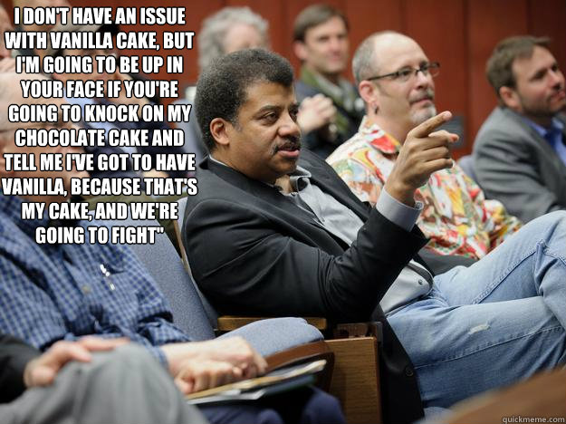 I don't have an issue with vanilla cake, but i'm going to be up in your face if you're going to knock on my chocolate cake and tell me i've got to have vanilla, because that's my cake, and we're going to fight