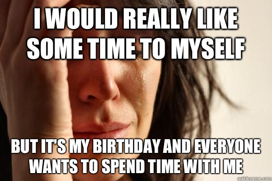 I would really like some time to myself But it's my birthday and everyone wants to spend time with me  First World Problems