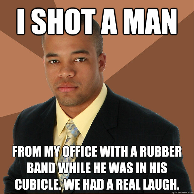 I shot a man from my office with a rubber band while he was in his cubicle. We had a real laugh.  Successful Black Man