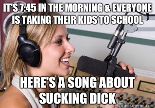 It's 7:45 in the morning & everyone is taking their kids to school Here's a song about sucking dick  scumbag radio dj