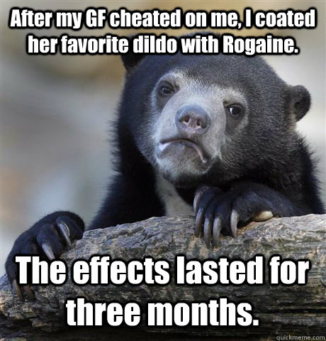 After my GF cheated on me, I coated her favorite dildo with Rogaine. The effects lasted for three months.  Confession Bear