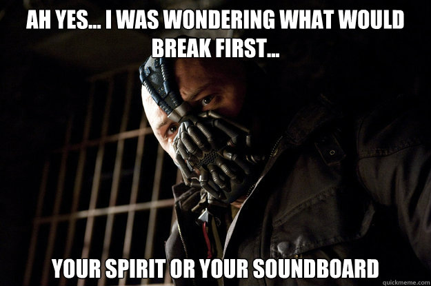 Ah yes... I was wondering what would break first... Your spirit or your soundboard  Academy Bane