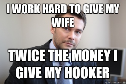 I work hard to give my wife Twice the money I give my hooker  